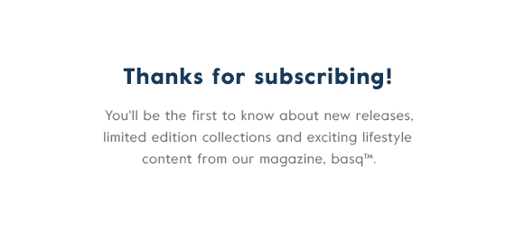 Thanks for subscribing! You'll be the first to know about limited edition drops, product launches, exclusive offers and content from our magazine, basq.